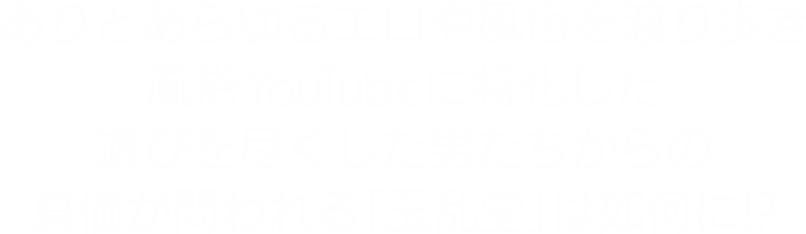 ありとあらゆるエロや風俗を渡り歩き風俗YouTubeに特化した遊びを尽くした男たちからの真価が問われる「玉乱堂」は如何に?